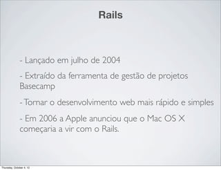 Rails



              - Lançado em julho de 2004
              - Extraído da ferramenta de gestão de projetos
              Basecamp
              - Tornar o desenvolvimento web mais rápido e simples
              - Em 2006 a Apple anunciou que o Mac OS X
              começaria a vir com o Rails.



Thursday, October 4, 12
 