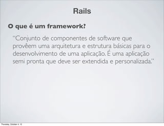 Rails
       O que é um framework?
            “Conjunto de componentes de software que
            provêem uma arquitetura e estrutura básicas para o
            desenvolvimento de uma aplicação. É uma aplicação
            semi pronta que deve ser extendida e personalizada.”




Thursday, October 4, 12
 