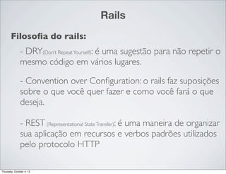 Rails
       Filosoﬁa do rails:
              - DRY(Don’t Repeat Yourself): é uma sugestão para não repetir o
              mesmo código em vários lugares.

              - Convention over Conﬁguration: o rails faz suposições
              sobre o que você quer fazer e como você fará o que
              deseja.

              - REST (Representational State Transfer): é uma maneira de organizar
              sua aplicação em recursos e verbos padrões utilizados
              pelo protocolo HTTP

Thursday, October 4, 12
 