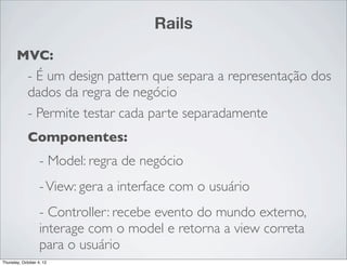 Rails
       MVC:
             - É um design pattern que separa a representação dos
             dados da regra de negócio
             - Permite testar cada parte separadamente
             Componentes:
                   - Model: regra de negócio
                   - View: gera a interface com o usuário
                   - Controller: recebe evento do mundo externo,
                   interage com o model e retorna a view correta
                   para o usuário
Thursday, October 4, 12
 