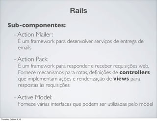 Rails
       Sub-componentes:
              - Action Mailer:
                   É um framework para desenvolver serviços de entrega de
                   emails

              - Action Pack:
                   É um framework para responder e receber requisições web.
                   Fornece mecanismos para rotas, deﬁnições de controllers
                   que implementam ações e renderização de views para
                   respostas às requisições

              - Active Model:
                   Fornece várias interfaces que podem ser utilizadas pelo model

Thursday, October 4, 12
 