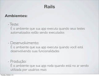 Rails
       Ambientes:

             - Teste:
                  É o ambiente que sua app executa quando seus testes
                  automatizados estão sendo executados


             - Desenvolvimento:
                  É o ambiente que sua app executa quando você está
                  desenvolvendo suas funcionalidades


             - Produção:
                  É o ambiente que sua app roda quando está no ar sendo
                  utilizada por usuários reais
Thursday, October 4, 12
 