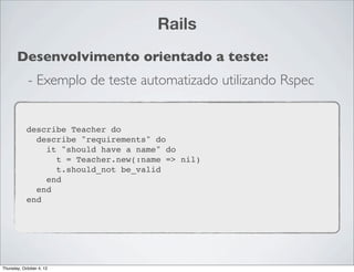 Rails
       Desenvolvimento orientado a teste:
             - Exemplo de teste automatizado utilizando Rspec


            describe Teacher do
              describe "requirements" do
                it "should have a name" do
                  t = Teacher.new(:name => nil)
                  t.should_not be_valid
                end
              end
            end




Thursday, October 4, 12
 