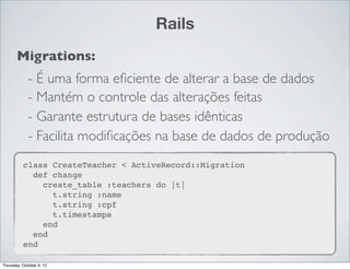 Rails
       Migrations:
             - É uma forma eﬁciente de alterar a base de dados
             - Mantém o controle das alterações feitas
             - Garante estrutura de bases idênticas
             - Facilita modiﬁcações na base de dados de produção
          class CreateTeacher < ActiveRecord::Migration
            def change
              create_table :teachers do |t|
                t.string :name
                t.string :cpf
                t.timestamps
              end
            end
          end

Thursday, October 4, 12
 