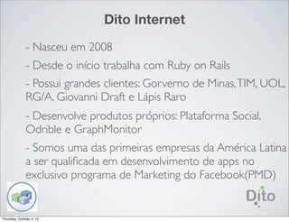 Dito Internet
              - Nasceu em 2008
              - Desde o início trabalha com Ruby on Rails
              - Possui grandes clientes: Gorverno de Minas, TIM, UOL,
              RG/A, Giovanni Draft e Lápis Raro
              - Desenvolve produtos próprios: Plataforma Social,
              Odrible e GraphMonitor
              - Somos uma das primeiras empresas da América Latina
              a ser qualiﬁcada em desenvolvimento de apps no
              exclusivo programa de Marketing do Facebook(PMD)


Thursday, October 4, 12
 