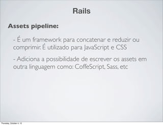 Rails
       Assets pipeline:

             - É um framework para concatenar e reduzir ou
             comprimir. É utilizado para JavaScript e CSS
             - Adiciona a possibilidade de escrever os assets em
             outra linguagem como: CoffeScript, Sass, etc




Thursday, October 4, 12
 
