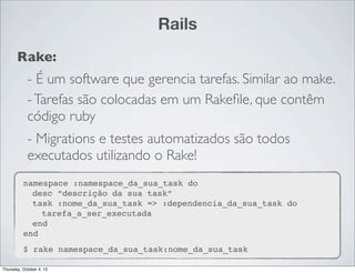 Rails
       Rake:
            - É um software que gerencia tarefas. Similar ao make.
            - Tarefas são colocadas em um Rakeﬁle, que contêm
            código ruby
            - Migrations e testes automatizados são todos
            executados utilizando o Rake!
          namespace :namespace_da_sua_task do
            desc “descrição da sua task”
            task :nome_da_sua_task => :dependencia_da_sua_task do
              tarefa_a_ser_executada
            end
          end
          $ rake namespace_da_sua_task:nome_da_sua_task

Thursday, October 4, 12
 