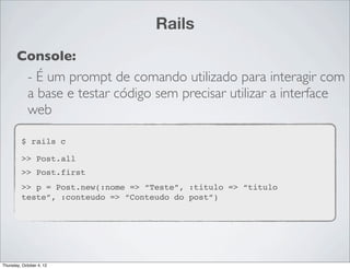 Rails
       Console:
             - É um prompt de comando utilizado para interagir com
             a base e testar código sem precisar utilizar a interface
             web

         $ rails c

         >> Post.all
         >> Post.first
         >> p = Post.new(:nome => “Teste”, :titulo => “titulo
         teste”, :conteudo => “Conteudo do post”)




Thursday, October 4, 12
 