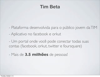 Tim Beta



              - Plataforma desenvolvida para o público jovem da TIM
              - Aplicativo no facebook e orkut
              - Um portal onde você pode conectar todas suas
              contas (facebook, orkut, twitter e foursquare)

              - Mais de 3.5 milhões de pessoas!




Thursday, October 4, 12
 