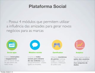 Plataforma Social


           - Possui 4 módulos que permitem utilizar
           a inﬂuência das amizades para gerar novos
           negócios para as marcas




            Social apps          Módulos sociais             Gamiﬁcation             Analytics

       Criamos interações       Levamos as redes           Utilizamos mecânicas    Transformamos todas as
       e engajamento            sociais para dentro        de games (rankings,     ações dos usuários
       para as marcas através   do seu website (login,     badges e níveis) para   em relatórios com um
       de apps dentro das       compartilhamento e dados   aumentar a ﬁdelização   rico conjunto de
       redes sociais.           ligados às amizades).      do público alvo.        dados.



Thursday, October 4, 12
 