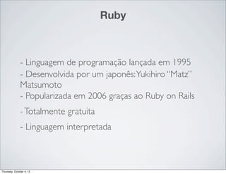 Ruby



              - Linguagem de programação lançada em 1995
              - Desenvolvida por um japonês: Yukihiro “Matz”
              Matsumoto
              - Popularizada em 2006 graças ao Ruby on Rails
              - Totalmente gratuita
              - Linguagem interpretada



Thursday, October 4, 12
 