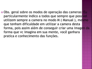  Obs. geral sobre os modos de operação das cameras: Eu
particularmente indico a todos que sempre que possivel
utilizem sempre a camera no modo M ( Manual ), mesmo
que tenham dificuldade em utilizar a camera desta
forma, pois assim além de conseguir criar uma imagen da
forma que vc imagina em sua mente, você ganhara
pratica e conhecimento das funções.
 