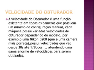  A velocidade do Obturador é uma função
existente em todas as cameras que possuem
um minimo de configuração manual, cada
máquina possui variadas velocidades de
obturador dependendo do modelo, por
exemplo uma Nikon D200 (que é uma camera
mais porreta),possui velocidades que vão
desde 30s até 1/8ooos ... atendendo uma
gama enorme de velocidades para serem
utilizadas,
 