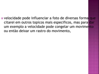  velocidade pode influenciar a foto de diversas forma que
citarei em outros topicos mais especificos, mas para dar
um exemplo a velocidade pode congelar um movimento
ou então deixar um rastro do movimento,
 