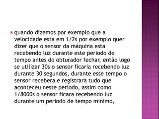  quando dizemos por exemplo que a
velocidade esta em 1/2s por exemplo quer
dizer que o sensor da máquina esta
recebendo luz durante este periodo de
tempo antes do obturador fechar, então logo
se utilizar 30s o sensor ficaria recebendo luz
durante 30 segundos, durante esse tempo o
sensor recebera e registrara tudo que
aconteceu neste periodo, assim como
1/8000s o sensor ficara recebendo luz
durante um periodo de tempo minimo,
 