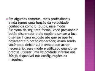  Em algumas cameras, mais profissionais
ainda temos uma função da velocidade
conhecida como B (Bulb), esse modo
funciona da seguinte forma, você pressiona o
botão disparador e ele expõe o sensor a luz,
o sensor ficara exposto até que se aperte
novamente o botão disparador, assim sendo
você pode deixar ali o tempo que achar
necessário, esse modo é utilizado quando se
precisa utilizar uma velocidade inferior aos
30s já disponivel nas configurações da
máquina.
 