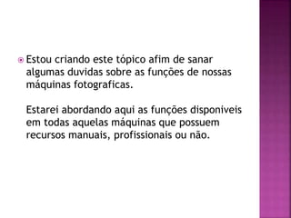  Estou criando este tópico afim de sanar
algumas duvidas sobre as funções de nossas
máquinas fotograficas.
Estarei abordando aqui as funções disponiveis
em todas aquelas máquinas que possuem
recursos manuais, profissionais ou não.
 