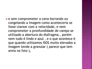  e sem comprometer a cena borrando ou
congelando a imagem como aconteceria se
fosse clarear com a velocidade, e nem
comprometer a pronfundidade de campo se
utilizado a abertura do diafragma.. porém
nem tudo é lindo e azul , e o que acontece é
que quando utilizamos ISOS muito elevados a
imagem tende a granular ( parece que tem
areia na foto ),
 