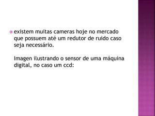  existem muitas cameras hoje no mercado
que possuem até um redutor de ruido caso
seja necessário.
Imagen ilustrando o sensor de uma máquina
digital, no caso um ccd:
 