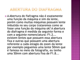  A Abertura do fiafragma não é exatamente
uma função da máquina e sim da lente,
porém como muitas máquinas possuem lente
imbutida no seu corpo trataremos como se
fosse uma função da máquina ok? A abertura
do diafragma é medida da seguinte forma e
com a seguinte nomenclatura: F1.2...
existem lentes que possuem essa abertura
fixa e outras que possuem uma abertura
referente a cada estagio do zoom da lente
por exemplo peguemos uma lente 50mm que
é famosa no meio da fotografia, eu tenho
uma 50mm com abertura fixa de F1.8...
 