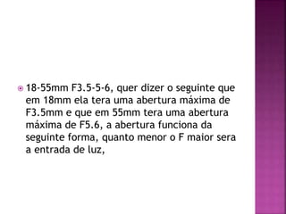  18-55mm F3.5-5-6, quer dizer o seguinte que
em 18mm ela tera uma abertura máxima de
F3.5mm e que em 55mm tera uma abertura
máxima de F5.6, a abertura funciona da
seguinte forma, quanto menor o F maior sera
a entrada de luz,
 