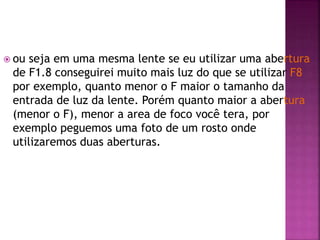  ou seja em uma mesma lente se eu utilizar uma abertura
de F1.8 conseguirei muito mais luz do que se utilizar F8
por exemplo, quanto menor o F maior o tamanho da
entrada de luz da lente. Porém quanto maior a abertura
(menor o F), menor a area de foco você tera, por
exemplo peguemos uma foto de um rosto onde
utilizaremos duas aberturas.
 