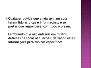  Qualquer duvida que ainda tenham após
terem lido as dicas e informações, é só
postar que responderei com todo o prazer.
Lembrando que não entrarei em muitos
detalhes de todas as funções, deixando essas
informações para tópicos específicos.
 