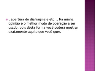  , abertura do diafragma e etc... Na minha
opinião é o melhor modo de operação a ser
usado, pois desta forma você poderá mostrar
exatamente aquilo que você quer.
 