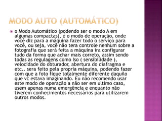  o Modo Automático (podendo ser o modo A em
algumas compactas), é o modo de operação, onde
você diz para a máquina fazer todo o serviço para
você, ou seja, você não tera controle nenhum sobre a
fotografia que será feita a máquina ira configurar
tudo da forma que achar mais correto, assim sendo
todas as regulagens como Iso ( sensibilidade ),
velocidade do obturador, abertura do diafragma e
etc.. sera feito pela propria máquina, podendo fazer
com que a foto fique totalmente diferente daquilo
que vc estava imaginando. Eu não recomendo usar
este modo de operação a não ser em ultimo caso,
usem apenas numa emergência e enquanto não
tiverem conhecimentos necessários para utilizarem
outros modos.
 
