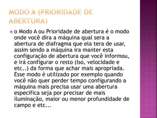  o Modo A ou Prioridade de abertura é o modo
onde você dira a máquina qual sera a
abertura de diafragma que ela tera de usar,
assim sendo a máquina ira manter esta
configuração de abertura que você informou,
e irá configurar o resto (Iso, velocidade e
etc..) da forma que achar mais apropriada.
Esse modo é utilizado por exemplo quando
você não quer perder tempo configurando a
máquina mais precisa usar uma abertura
especifica seja por precisar de mais
iluminação, maior ou menor profundidade de
campo e etc...
 