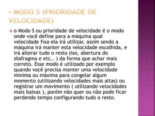  o Modo S ou prioridade de velocidade é o modo
onde você define para a máquina qual
velocidade fixa ela irá utilizar, assim sendo a
máquina irá manter esta velocidade escolhida, e
irá alterar tudo o resto (iso, abertura do
diafragma e etc.. ) da forma que achar mais
correto. Esse modo é utilizado por exemplo
quando você precisa manter uma velocidade
minima ou máxima para congelar algum
momento (utilizando velocidades mais altas) ou
registrar um movimento ( utilizando velocidades
mais baixas ), porém não quer ou não pode ficar
perdendo tempo configurando tudo o resto.
 