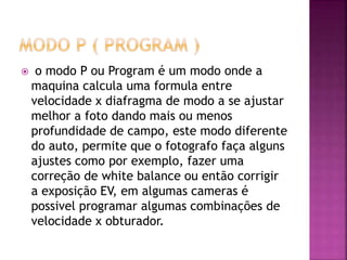  o modo P ou Program é um modo onde a
maquina calcula uma formula entre
velocidade x diafragma de modo a se ajustar
melhor a foto dando mais ou menos
profundidade de campo, este modo diferente
do auto, permite que o fotografo faça alguns
ajustes como por exemplo, fazer uma
correção de white balance ou então corrigir
a exposição EV, em algumas cameras é
possivel programar algumas combinações de
velocidade x obturador.
 