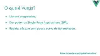 O que é Vue.js?
● Library progressiva;
● Dar poder as Single-Page Applications (SPA);
● Rápida, eﬁcaz e com pouca curva de aprendizado.
https://br.vuejs.org/v2/guide/index.html
 