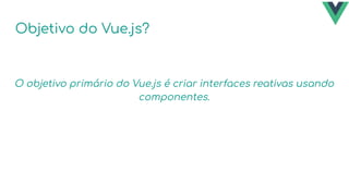 Objetivo do Vue.js?
O objetivo primário do Vue.js é criar interfaces reativas usando
componentes.
 