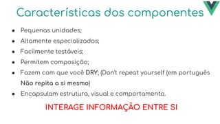 Características dos componentes
● Pequenas unidades;
● Altamente especializados;
● Facilmente testáveis;
● Permitem composição;
● Fazem com que você DRY; (Don't repeat yourself (em português
Não repita a si mesmo)
● Encapsulam estrutura, visual e comportamento.
INTERAGE INFORMAÇÃO ENTRE SI
 