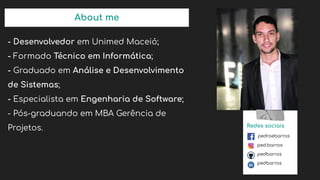 About me
- Desenvolvedor em Unimed Maceió;
- Formado Técnico em Informática;
- Graduado em Análise e Desenvolvimento
de Sistemas;
- Especialista em Engenharia de Software;
- Pós-graduando em MBA Gerência de
Projetos. Redes sociais
pedroebarros
ped.barros
pedbarros
pedbarros
 