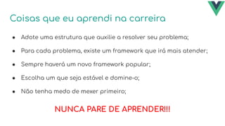 Coisas que eu aprendi na carreira
● Adote uma estrutura que auxilie a resolver seu problema;
● Para cada problema, existe um framework que irá mais atender;
● Sempre haverá um novo framework popular;
● Escolha um que seja estável e domine-o;
● Não tenha medo de mexer primeiro;
NUNCA PARE DE APRENDER!!!
 