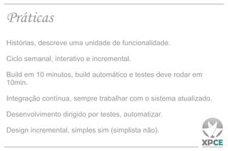 Práticas Histórias, descreve uma unidade de funcionalidade. Ciclo semanal, interativo e incremental. Build em 10 minutos, build automático e testes deve rodar em 10min. Integração contínua, sempre trabalhar com o sistema atualizado. Desenvolvimento dirigido por testes, automatizar. Design incremental, simples sim (simplista não). 