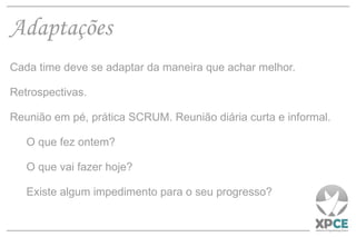 Adaptações Cada time deve se adaptar da maneira que achar melhor. Retrospectivas. Reunião em pé, prática SCRUM. Reunião diária curta e informal. O que fez ontem? O que vai fazer hoje? Existe algum impedimento para o seu progresso? 