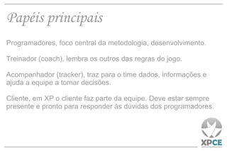 Papéis principais Programadores, foco central da metodologia, desenvolvimento. Treinador (coach), lembra os outros das regras do jogo. Acompanhador (tracker), traz para o time dados, informações e ajuda a equipe a tomar decisões. Cliente, em XP o cliente faz parte da equipe. Deve estar sempre presente e pronto para responder às dúvidas dos programadores. 