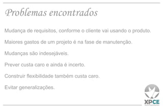 Problemas encontrados Mudança de requisitos, conforme o cliente vai usando o produto. Maiores gastos de um projeto é na fase de manutenção. Mudanças são indesejáveis. Prever custa caro e ainda é incerto. Construir flexibilidade também custa caro. Evitar generalizações. 