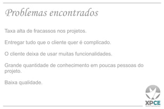 Problemas encontrados Taxa alta de fracassos nos projetos. Entregar tudo que o cliente quer é complicado. O cliente deixa de usar muitas funcionalidades. Grande quantidade de conhecimento em poucas pessoas do projeto. Baixa qualidade. 