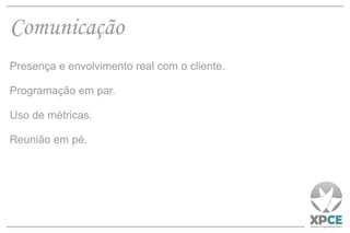 Comunicação Presença e envolvimento real com o cliente. Programação em par. Uso de métricas. Reunião em pé. 