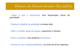 Direitos do Desenvolvedor (Ron Jeffries)

  Saber o que é necessário, com declarações claras de
prioridade


 Produzir trabalho de qualidade o tempo todo


 Pedir e receber ajuda da equipe, superiores e clientes


 Fazer e atualizar suas próprias estimativas


 Aceitar as suas responsabilidades, ao invés de tê-las impostas
 
