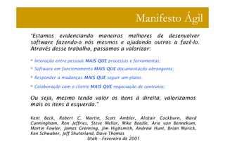 Manifesto Ágil
“Estamos evidenciando maneiras melhores de desenvolver
software fazendo-o nós mesmos e ajudando outros a fazê-lo.
Através desse trabalho, passamos a valorizar:

 Interação entre pessoas MAIS QUE processos e ferramentas;
 Software em funcionamento MAIS QUE documentação abrangente;

 Responder a mudanças MAIS QUE seguir um plano.

 Colaboração com o cliente MAIS QUE negociação de contratos;

Ou seja, mesmo tendo valor os itens à direita, valorizamos
mais os itens à esquerda.”

Kent Beck, Robert C. Martin, Scott Ambler, Alistair Cockburn, Ward
Cunningham, Ron Jeffries, Steve Mellor, Mike Beedle, Arie van Bennekum,
Martin Fowler, James Grenning, Jim Highsmith, Andrew Hunt, Brian Marick,
Ken Schwaber, Jeff Shuterland, Dave Thomas
                           Utah – Fevereiro de 2001
 