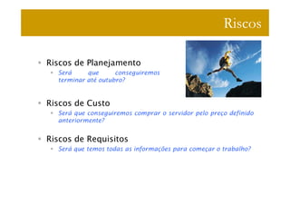 Riscos

Riscos de Planejamento
  Será     que      conseguiremos
  terminar até outubro?


Riscos de Custo
  Será que conseguiremos comprar o servidor pelo preço definido
  anteriormente?


Riscos de Requisitos
  Será que temos todas as informações para começar o trabalho?
 