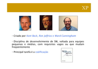 XP




 Criado por Kent Beck, Ron Jeffries e Ward Cunningham

  Disciplina de desenvolvimento de SW, voltada para equipes
pequenas e médias, com requisitos vagos ou que mudam
freqüentemente

 Principal tarefa é a codificação
 