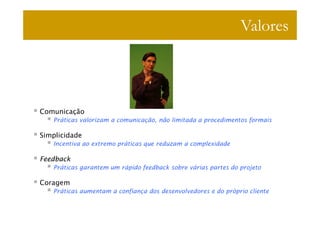 Valores



Comunicação
   Práticas valorizam a comunicação, não limitada a procedimentos formais

Simplicidade
   Incentiva ao extremo práticas que reduzam a complexidade

Feedback
   Práticas garantem um rápido feedback sobre várias partes do projeto

Coragem
   Práticas aumentam a confiança dos desenvolvedores e do próprio cliente
 