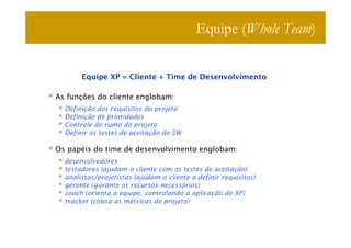 Equipe (Whole Team)


       Equipe XP = Cliente + Time de Desenvolvimento

As funções do cliente englobam:
  Definição dos requisitos do projeto
  Definição de prioridades
  Controle do rumo do projeto
  Definir os testes de aceitação do SW

Os papéis do time de desenvolvimento englobam:
  desenvolvedores
  testadores (ajudam o cliente com os testes de aceitação)
  analistas/projetistas (ajudam o cliente a definir requisitos)
  gerente (garante os recursos necessários)
  coach (orienta a equipe, controlando a aplicação do XP)
  tracker (coleta as métricas do projeto)
 