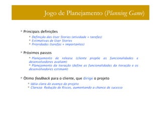 Jogo de Planejamento (Planning Game)

Principais definições
    Definição das User Stories (atividade + tarefas)
    Estimativas de User Stories
    Prioridades (tarefas + importantes)

Próximos passos
     Planejamento de release (cliente propõe as funcionalidades e
   desenvolvedores avaliam)
     Planejamento da iteração (define as funcionalidades da iteração e os
   desenvolvedores estimam)


Ótimo feedback para o cliente, que dirige o projeto
    Idéia clara do avanço do projeto
    Clareza: Redução de Riscos, aumentando a chance de sucesso
 